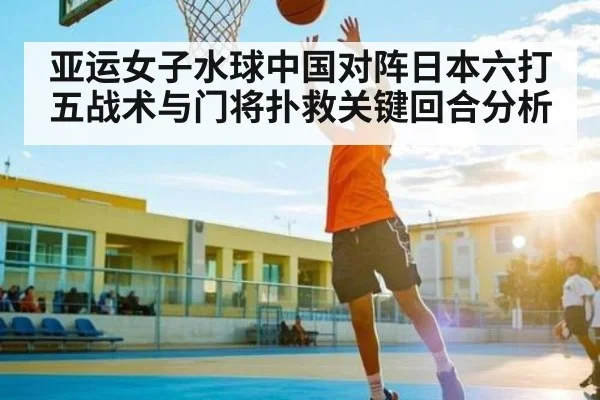 亚运女子水球中国对阵日本六打五战术与门将扑救关键回合分析