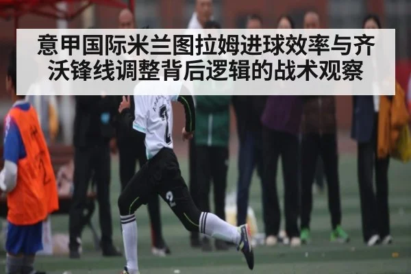 意甲国际米兰图拉姆进球效率与齐沃锋线调整背后逻辑的战术观察