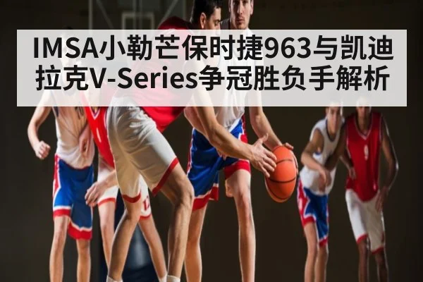 IMSA小勒芒保时捷963与凯迪拉克V-Series争冠胜负手解析